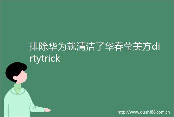 排除华为就清洁了华春莹美方dirtytrick