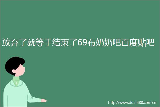 放弃了就等于结束了69布奶奶吧百度贴吧