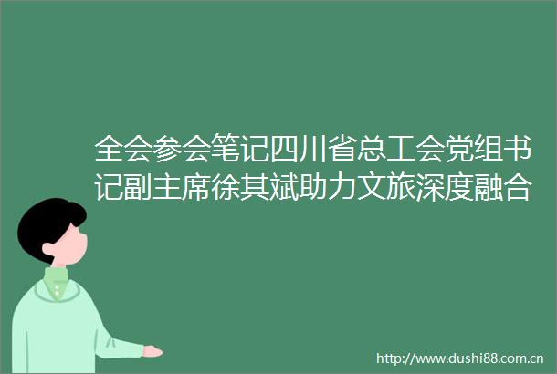 全会参会笔记四川省总工会党组书记副徐其斌助力文旅深度融合共谱文旅产业新篇