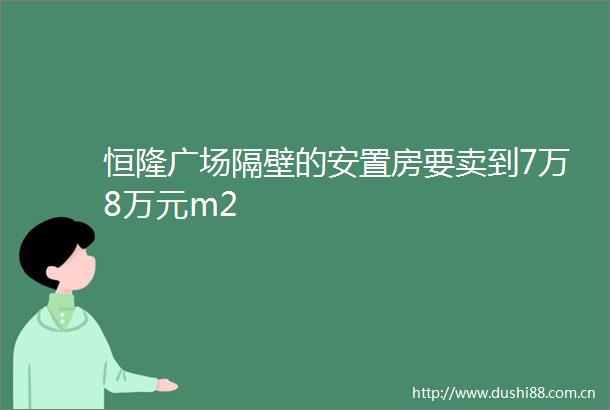 恒隆广场隔壁的安置房要卖到7万8万元m2