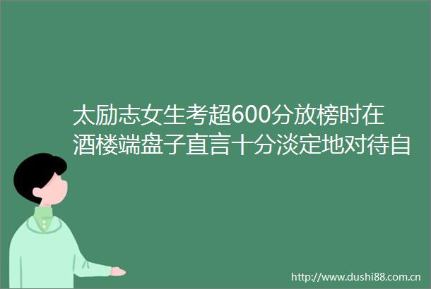 太励志女生考超600分放榜时在酒楼端盘子直言十分淡定地对待自己的成绩考后只简单对了一下数学试题
