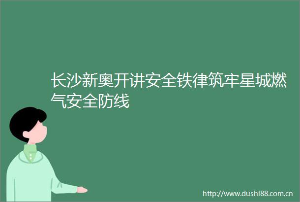 长沙新奥开讲安全铁律筑牢星城燃气安全防线