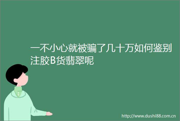 一不小心就被了几十万如何鉴别注胶B货翡翠呢