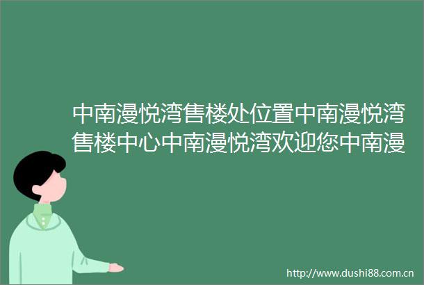 中南漫悦湾售楼处位置中南漫悦湾售楼中心中南漫悦湾欢迎您中南漫悦湾楼盘详情最新价格户型图容积率中南漫悦湾售楼处电话