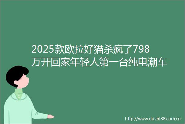 2025款欧拉好猫杀疯了798万开回家年轻人第一台纯电潮车