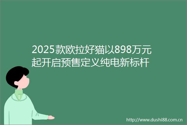 2025款欧拉好猫以898万元起开启预售定义纯电新标杆