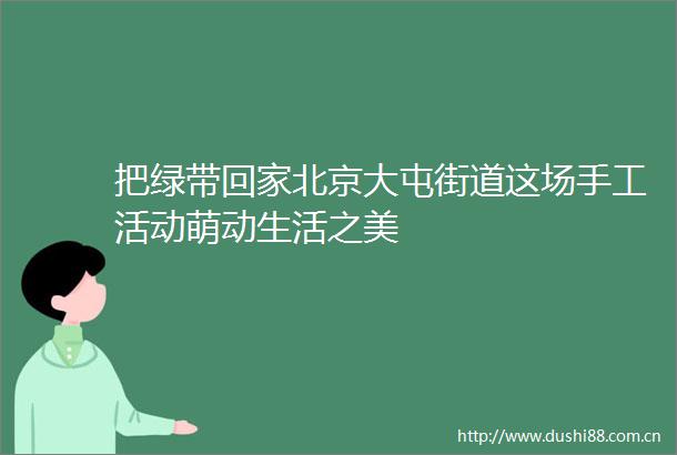 把绿带回家北京大屯街道这场手工活动萌动生活之美