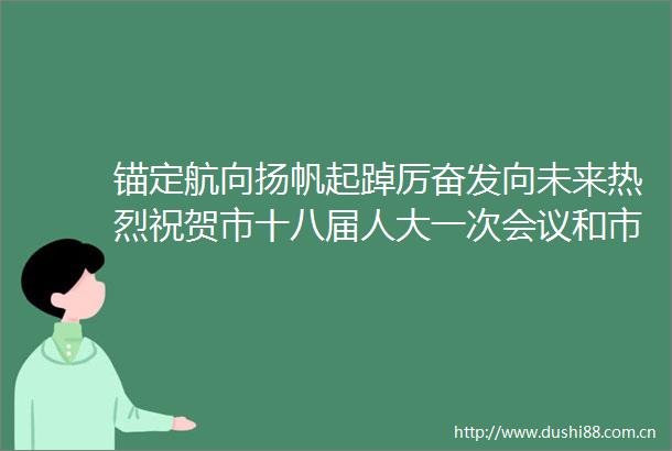 锚定航向扬帆起踔厉奋发向未来热烈祝贺市十八届人大一次会议和市政协十五届一次会议开幕