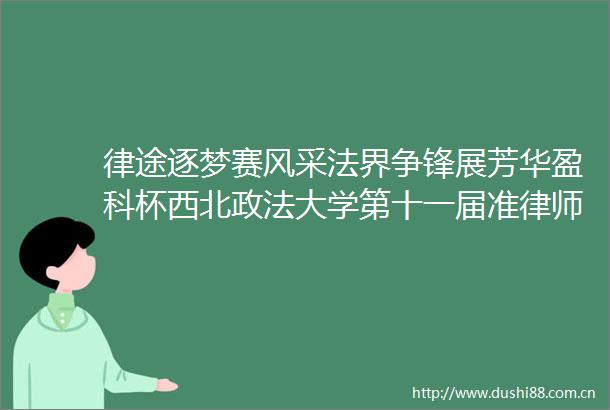 律途逐梦赛风采法界争锋展芳华盈科杯西北政法大学第十一届准律师大赛决赛圆满举行