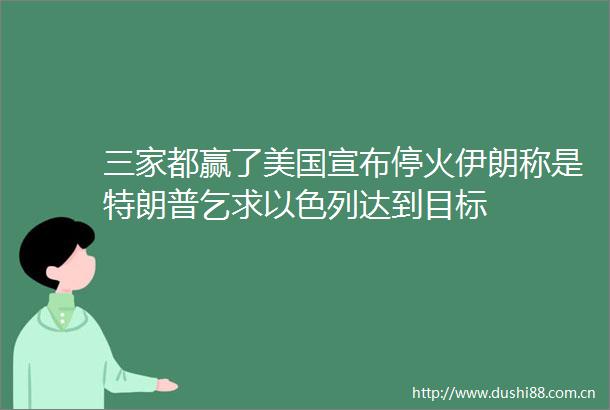 三家都赢了美国宣布停火伊朗称是特朗普乞求以色列达到目标