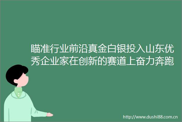 瞄准行业前沿真金白银投入山东优秀企业家在创新的赛道上奋力奔跑