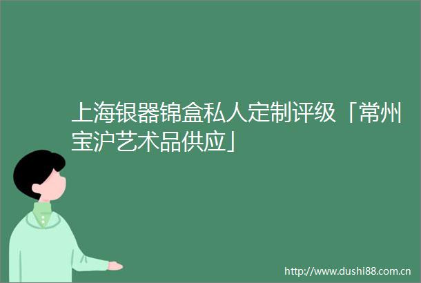 上海银器锦盒私人定制评级「常州宝沪艺术品供应」