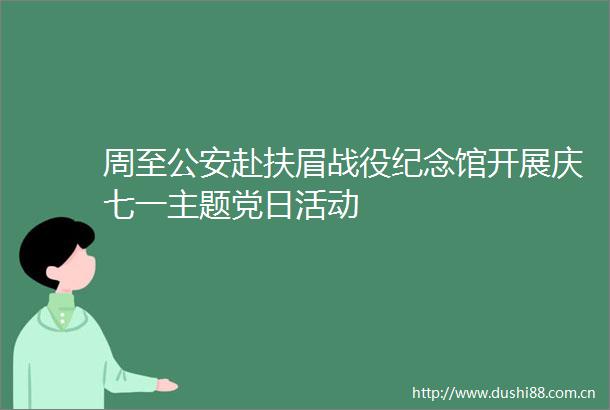 周至赴扶眉战役纪念馆开展庆七一主题党日活动