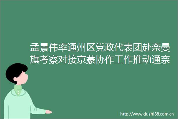 孟景伟率通州区党政代表团赴奈曼旗考察对接京蒙协作工作推动通奈两地协作发展迈上新台阶取得新成效