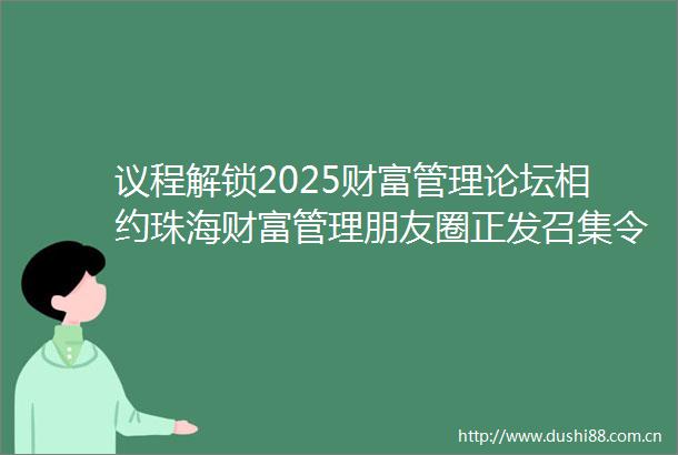 议程解锁2025财富管理论坛相约珠海财富管理朋友圈正发召集令