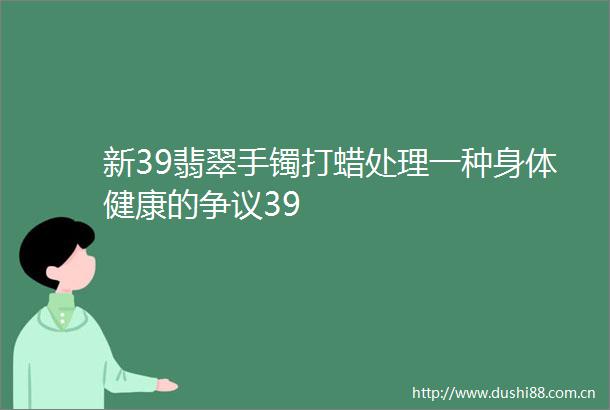 新39翡翠手镯打蜡处理一种身体健康的争议39