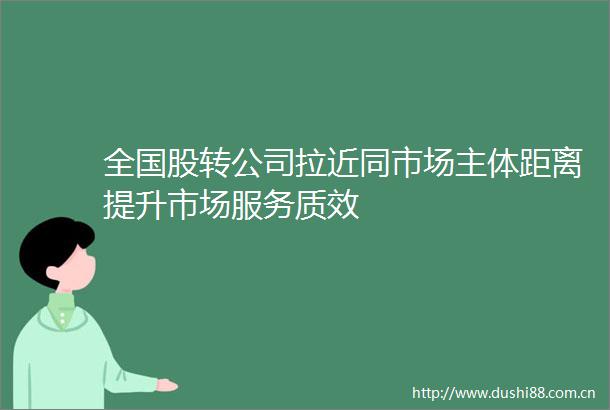 全国股转公司拉近同市场主体距离提升市场服务质效