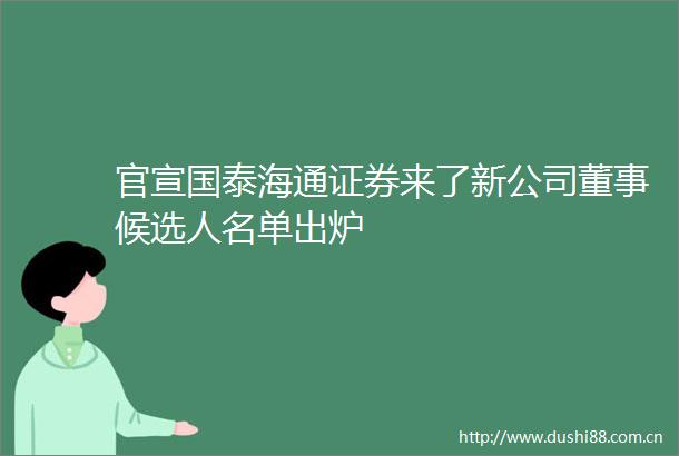 官宣国泰海通证券来了新公司董事候选人名单出炉