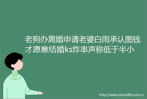 老狗办离婚申请老婆白雨承认图钱才愿意结婚ks炸串声称低于半小时男人为无能