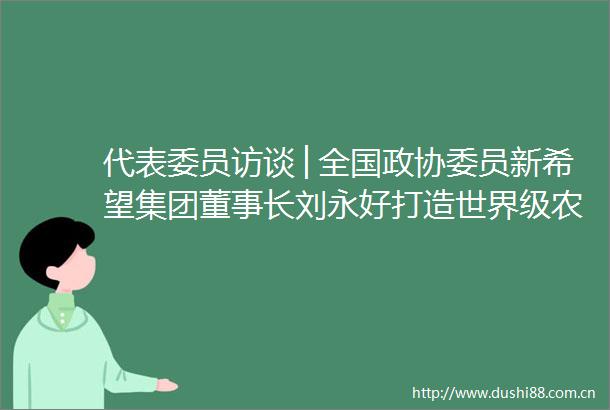 代表委员访谈│全国政协委员新希望集团董事长刘永好打造世界级农业强企助力农业强国建设