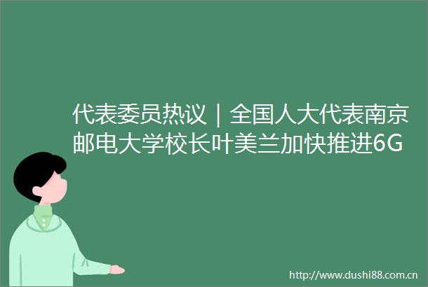 代表委员热议｜全国人大代表南京邮电大学校长叶美兰加快推进6G等新技术创新发展