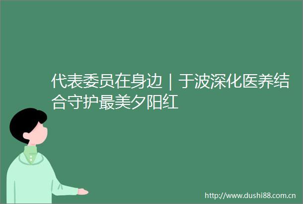 代表委员在身边｜于波深化医养结合守护最美夕阳红