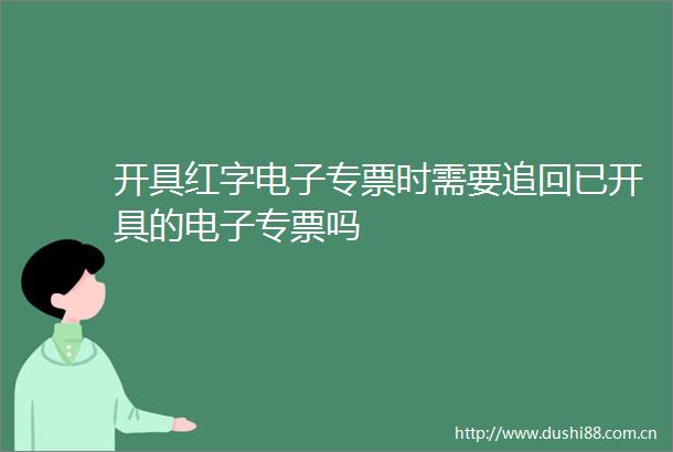 开具红字电子专票时需要追回已开具的电子专票吗