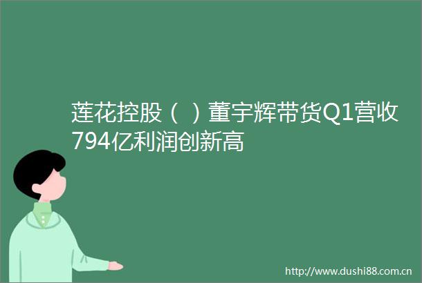 莲花控股（）董宇辉带货Q1营收794亿利润创新高