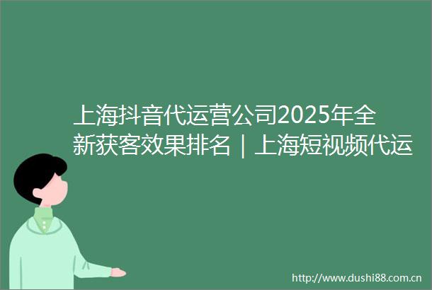 上海抖音代运营公司2025年全新获客效果排名｜上海短视频代运营公司实力推荐