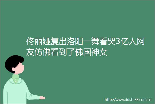 佟丽娅复出洛阳一舞看哭3亿人网友仿佛看到了佛国神女
