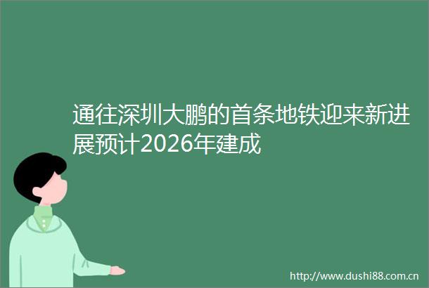 通往深圳大鹏的首条地铁迎来新进展预计2026年建成