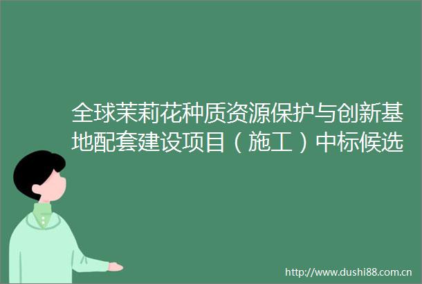 全球茉莉花种质资源保护与创新基地配套建设项目（施工）中标候选人公示
