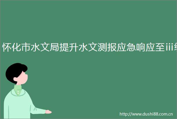 怀化市水文局提升水文测报应急响应至ⅲ级