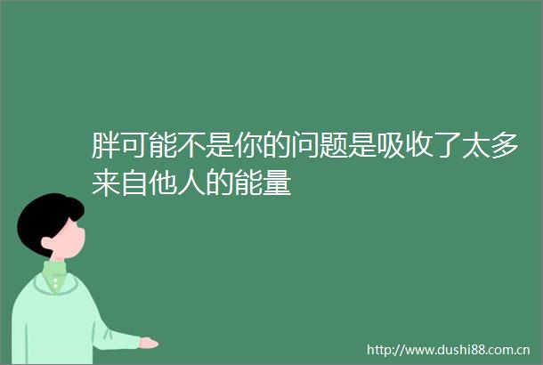 胖可能不是你的问题是吸收了太多来自他人的能量