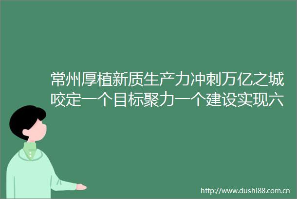 常州厚植新质生产力冲刺万亿之城咬定一个目标聚力一个建设实现六个提升