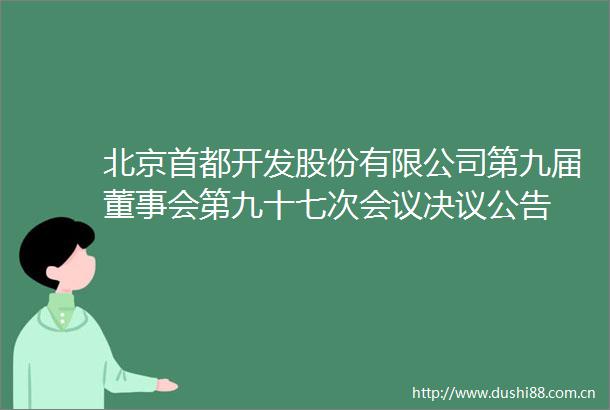 北京首都开发股份有限公司第九届董事会第九十七次会议决议公告