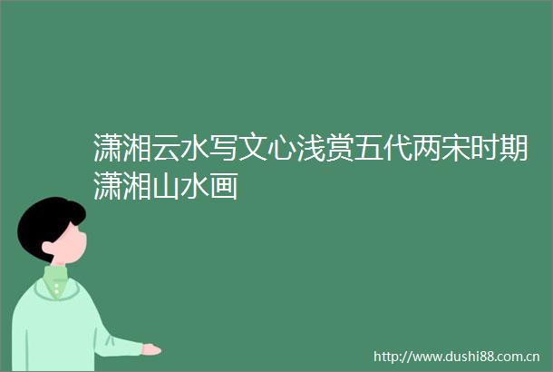 潇湘云水写文心浅赏五代两宋时期潇湘山水画