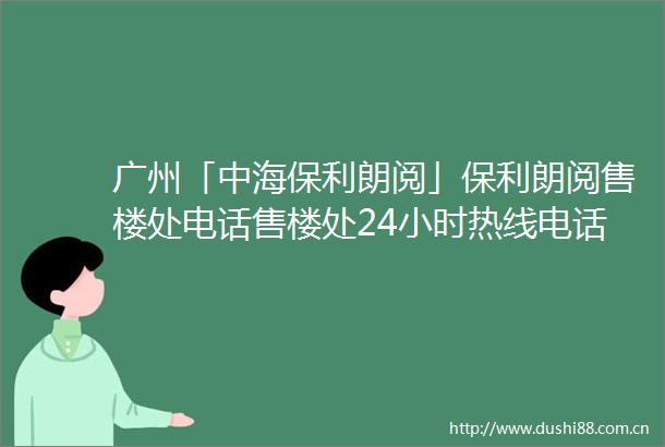 广州「中海保利朗阅」保利朗阅售楼处电话售楼处24小时热线电话营销中心电话