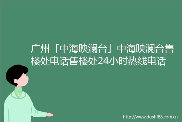 广州「中海映澜台」中海映澜台售楼处电话售楼处24小时热线电话营销中心电话