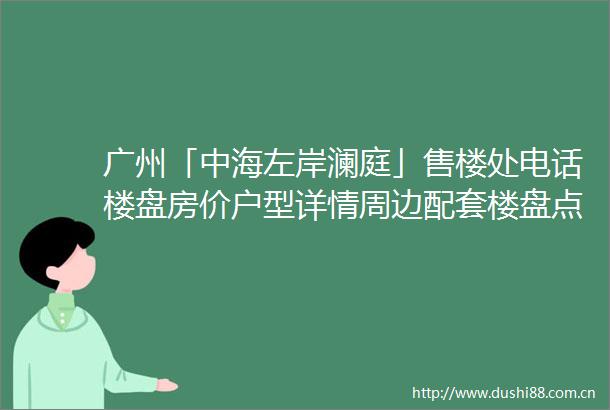 广州「中海左岸澜庭」售楼处电话楼盘房价户型详情周边配套楼盘点评
