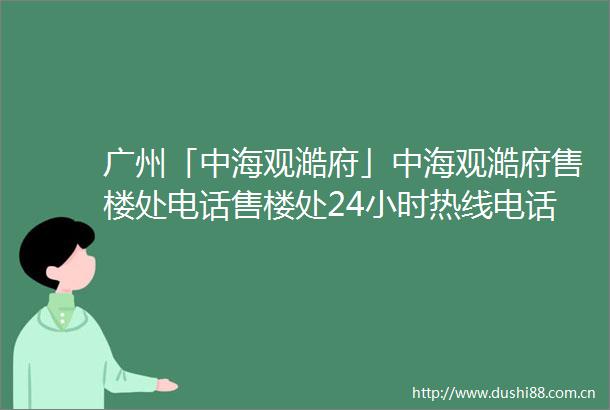 广州「中海观澔府」中海观澔府售楼处电话售楼处24小时热线电话营销中心电话