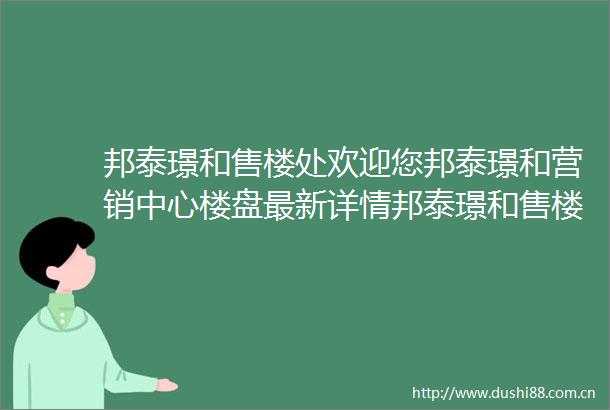 邦泰璟和售楼处欢迎您邦泰璟和营销中心楼盘最新详情邦泰璟和售楼处发布