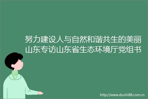努力建设人与自然和谐共生的美丽山东专访山东省生态环境厅党组书记厅长宋继宝
