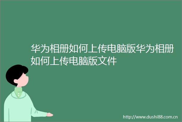 华为相册如何上传电脑版华为相册如何上传电脑版文件