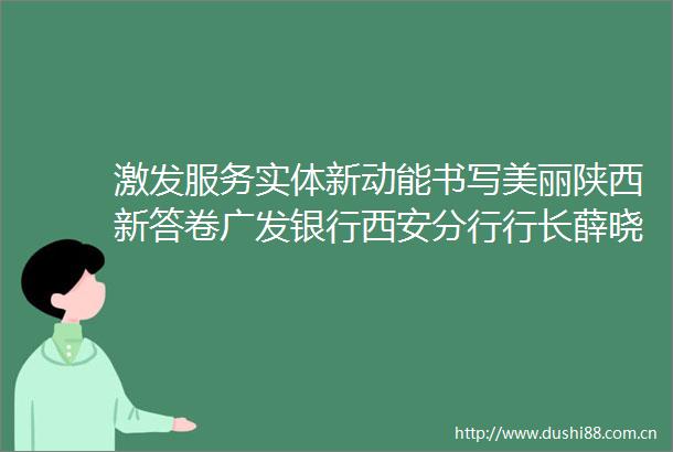 激发服务实体新动能书写美丽陕西新答卷广发银行西安分行行长薛晓冰谈落实五篇大文章