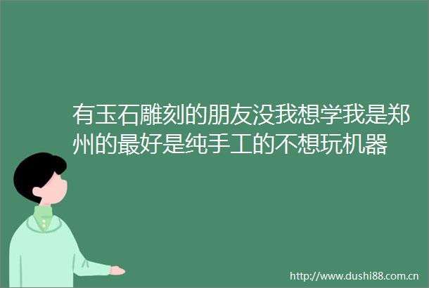 有玉石雕刻的朋友没我想学我是郑州的最好是纯手工的不想玩机器