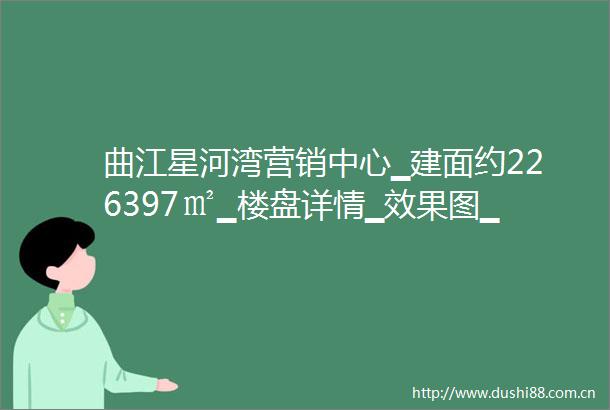 曲江星河湾营销中心▁建面约226397㎡▁楼盘详情▁效果图▁产品介绍