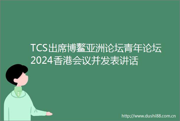 TCS出席博鳌亚洲论坛青年论坛2024香港会议并发表讲话