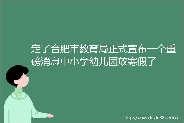 定了合肥市教育局正式宣布一个重磅消息中小学幼儿园放寒假了