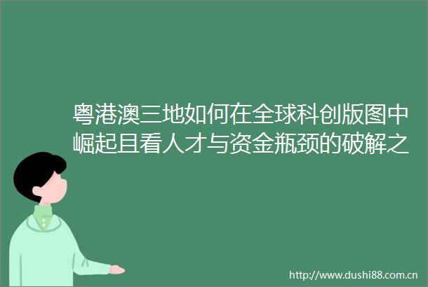 粤港澳三地如何在全球科创版图中崛起且看人才与资金瓶颈的破解之道